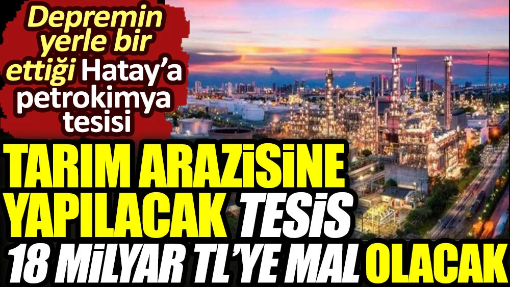 Tarım arazisine yapılacak tesis 18 milyar TL'ye mal olacak. Depremin yerle bir ettiği Hatay'a petrokimya tesisi